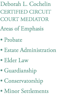 Deborah L. Cochelin
CERTIFIED CIRCUIT
COURT MEDIATOR
Areas of Emphasis
• Probate
• Estate Administration
• Elder Law
• Guardianship
• Conservatorship
• Minor Settlements